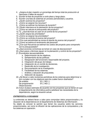 33
4. ¿Asigna el plan maestro un porcentaje del tiempo total de producción al
reproceso o fallas de equipo?
5. Escribir la lista de proyectos a corto plazo y largo plazo.
6. Escribir una lista de sistemas en proceso periodicidad y usuarios.
7. ¿Quién autoriza los proyectos?
8. ¿Cómo se asignan los recursos?
9. ¿Cómo se estiman los tiempos de duración?
10.¿Quién interviene en la planeación de los proyectos?
11.¿Cómo se calcula el presupuesto del proyecto?
12.12. ¿Qué técnicas se usan en el control de los proyectos?
13.¿Quién asigna las prioridades?
14.¿Cómo se asignan las prioridades?
15.¿Cómo se controla el avance del proyecto?
16.¿Con qué periodicidad se revisa el reporte de avance del proyecto?
17.¿Cómo se estima el rendimiento del personal?
18.¿Con que frecuencia se estiman los costos del proyecto para compararlo
con lo presupuestado?
19.¿Qué acciones correctivas se toman en caso de desviaciones?
20.¿Qué pasos y técnicas siguen en la planeación y control de los proyectos?
21.Enumérelos secuencialmente.
a. Determinación de los objetivos.
b. Señalamiento de las políticas.
c. Designación del funcionario responsable del proyecto.
d. Integración del grupo de trabajo.
e. Integración de un comité de decisiones.
f. Desarrollo de la investigación.
g. Documentación de la investigación.
h. Factibilidad de los sistemas.
i. Análisis y valuación de propuestas.
j. Selección de equipos.
22.¿Se llevan a cabo revisiones periódicas de los sistemas para determinar si
aún cumplen con los objetivos para los cuales fueron diseñados?
De análisis SÍ ( ) NO ( )
De programación SÍ ( ) NO ( )
Observaciones _________________________________
23.Incluir el plazo estimado de acuerdo con los proyectos que se tienen en que
el departamento de informática podría satisfacer las necesidades de la
dependencia, según la situación actual.
ENTREVISTA A USUARIOS
La entrevista se deberá llevar a cabo para comprobar datos proporcionados y la
situación de la dependencia en el departamento de Sistemas de Información .
Su objeto es conocer la opinión que tienen los usuarios sobre los servicios
proporcionados, así como la difusión de las aplicaciones de la computadora y de
los sistemas en operación.
 