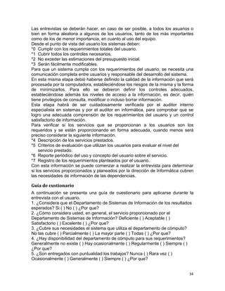34
Las entrevistas se deberán hacer, en caso de ser posible, a todos los asuarios o
bien en forma aleatoria a algunos de los usuarios, tanto de los más importantes
como de los de menor importancia, en cuanto al uso del equipo.
Desde el punto de vista del usuario los sistemas deben:
*0 Cumplir con los requerimientos totales del usuario.
*1 Cubrir todos los controles necesarios.
*2 No exceder las estimaciones del presupuesto inicial.
*3 Serán fácilmente modificables.
Para que un sistema cumpla con los requerimientos del usuario, se necesita una
comunicación completa entre usuarios y responsable del desarrollo del sistema.
En esta misma etapa debió haberse definido la calidad de la información que será
procesada por la computadora, estableciéndose los riesgos de la misma y la forma
de minimizarlos. Para ello se debieron definir los controles adecuados,
estableciéndose además los niveles de acceso a la información, es decir, quién
tiene privilegios de consulta, modificar o incluso borrar información.
Esta etapa habrá de ser cuidadosamente verificada por el auditor interno
especialista en sistemas y por el auditor en informática, para comprobar que se
logro una adecuada comprensión de los requerimientos del usuario y un control
satisfactorio de información.
Para verificar si los servicios que se proporcionan a los usuarios son los
requeridos y se están proporcionando en forma adecuada, cuando menos será
preciso considerar la siguiente información.
*4 Descripción de los servicios prestados.
*5 Criterios de evaluación que utilizan los usuarios para evaluar el nivel del
servicio prestado.
*6 Reporte periódico del uso y concepto del usuario sobre el servicio.
*7 Registro de los requerimientos planteados por el usuario.
Con esta información se puede comenzar a realizar la entrevista para determinar
si los servicios proporcionados y planeados por la dirección de Informática cubren
las necesidades de información de las dependencias.
Guía de custionario
A continuación se presenta una guía de cuestionario para aplicarse durante la
entrevista con el usuario.
1. ¿Considera que el Departamento de Sistemas de Información de los resultados
esperados? Si ( ) No ( ) ¿Por que?
2. ¿Cómo considera usted, en general, el servicio proporcionado por el
Departamento de Sistemas de Información? Deficiente ( ) Aceptable ( )
Satisfactorio ( ) Excelente ( ) ¿Por que?
3. ¿Cubre sus necesidades el sistema que utiliza el departamento de cómputo?
No las cubre ( ) Parcialmente ( ) La mayor parte ( ) Todas ( ) ¿Por que?
4. ¿Hay disponibilidad del departamento de cómputo para sus requerimientos?
Generalmente no existe ( ) Hay ocasionalmente ( ) Regularmente ( ) Siempre ( )
¿Por que?
5. ¿Son entregados con puntualidad los trabajos? Nunca ( ) Rara vez ( )
Ocasionalmente ( ) Generalmente ( ) Siempre ( ) ¿Por que?
 
