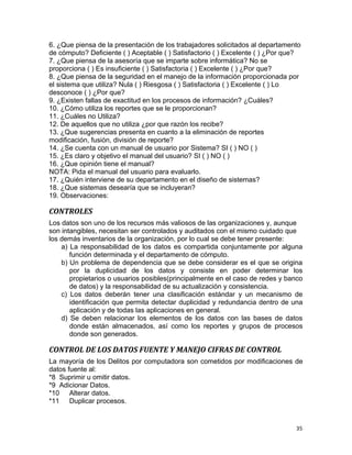 35
6. ¿Que piensa de la presentación de los trabajadores solicitados al departamento
de cómputo? Deficiente ( ) Aceptable ( ) Satisfactorio ( ) Excelente ( ) ¿Por que?
7. ¿Que piensa de la asesoría que se imparte sobre informática? No se
proporciona ( ) Es insuficiente ( ) Satisfactoria ( ) Excelente ( ) ¿Por que?
8. ¿Que piensa de la seguridad en el manejo de la información proporcionada por
el sistema que utiliza? Nula ( ) Riesgosa ( ) Satisfactoria ( ) Excelente ( ) Lo
desconoce ( ) ¿Por que?
9. ¿Existen fallas de exactitud en los procesos de información? ¿Cuáles?
10. ¿Cómo utiliza los reportes que se le proporcionan?
11. ¿Cuáles no Utiliza?
12. De aquellos que no utiliza ¿por que razón los recibe?
13. ¿Que sugerencias presenta en cuanto a la eliminación de reportes
modificación, fusión, división de reporte?
14. ¿Se cuenta con un manual de usuario por Sistema? SI ( ) NO ( )
15. ¿Es claro y objetivo el manual del usuario? SI ( ) NO ( )
16. ¿Que opinión tiene el manual?
NOTA: Pida el manual del usuario para evaluarlo.
17. ¿Quién interviene de su departamento en el diseño de sistemas?
18. ¿Que sistemas desearía que se incluyeran?
19. Observaciones:
CONTROLES
Los datos son uno de los recursos más valiosos de las organizaciones y, aunque
son intangibles, necesitan ser controlados y auditados con el mismo cuidado que
los demás inventarios de la organización, por lo cual se debe tener presente:
a) La responsabilidad de los datos es compartida conjuntamente por alguna
función determinada y el departamento de cómputo.
b) Un problema de dependencia que se debe considerar es el que se origina
por la duplicidad de los datos y consiste en poder determinar los
propietarios o usuarios posibles(principalmente en el caso de redes y banco
de datos) y la responsabilidad de su actualización y consistencia.
c) Los datos deberán tener una clasificación estándar y un mecanismo de
identificación que permita detectar duplicidad y redundancia dentro de una
aplicación y de todas las aplicaciones en general.
d) Se deben relacionar los elementos de los datos con las bases de datos
donde están almacenados, así como los reportes y grupos de procesos
donde son generados.
CONTROL DE LOS DATOS FUENTE Y MANEJO CIFRAS DE CONTROL
La mayoría de los Delitos por computadora son cometidos por modificaciones de
datos fuente al:
*8 Suprimir u omitir datos.
*9 Adicionar Datos.
*10 Alterar datos.
*11 Duplicar procesos.
 