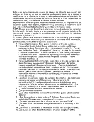 36
Esto es de suma importancia en caso de equipos de cómputo que cuentan con
sistemas en línea, en los que los usuarios son los responsables de la captura y
modificación de la información al tener un adecuado control con señalamiento de
responsables de los datos(uno de los usuarios debe ser el único responsable de
determinado dato), con claves de acceso de acuerdo a niveles.
El primer nivel es el que puede hacer únicamente consultas. El segundo nivel es
aquel que puede hacer captura, modificaciones y consultas y el tercer nivel es el
que solo puede hacer todos lo anterior y además puede realizar bajas.
NOTA: Debido a que se denomina de diferentes formas la actividad de transcribir
la información del dato fuente a la computadora, en el presente trabajo se le
denominará captura o captación considerándola como sinónimo de digitalizar
(capturista, digitalizadora).
Lo primero que se debe evaluar es la entrada de la información y que se tengan
las cifras de control necesarias para determinar la veracidad de la información,
para lo cual se puede utilizar el siguiente cuestionario:
1. Indique el porcentaje de datos que se reciben en el área de captación
2. Indique el contenido de la orden de trabajo que se recibe en el área de
captación de datos: Número de folio ( ) Número(s) de formato(s) ( ) Fecha y
hora de Nombre, Depto. ( ) Recepción ( ) Usuario ( ) Nombre del documento
( ) Nombre responsable ( ) Volumen aproximado Clave de cargo de registro
( ) (Número de cuenta) ( ) Número de registros ( ) Fecha y hora de entrega
de Clave del capturista ( ) documentos y registros captados ( ) Fecha
estimada de entrega ( )
3. Indique cuál(es) control(es) interno(s) existe(n) en el área de captación de
datos: Firmas de autorización ( ) Recepción de trabajos ( ) Control de
trabajos atrasados ( ) Revisión del documento ( ) Avance de trabajos ( )
fuente(legibilidad, verificación de datos completos, etc.) ( ) Prioridades de
captación ( ) Errores por trabajo ( ) Producción de trabajo ( ) Corrección de
errores ( ) Producción de cada operador ( ) Entrega de trabajos ( )
Verificación de cifras Costo Mensual por trabajo ( ) de control de entrada
con las de salida. ( )
4. ¿Existe un programa de trabajo de captación de datos? a) ¿Se elabora ese
programa para cada turno? Diariamente ( ) Semanalmente ( )
Mensualmente ( ) b) La elaboración del programa de trabajos se hace:
Internamente ( ) Se les señalan a los usuarios las prioridades ( ) c) ¿Que
acción(es) se toma(n) si el trabajo programado no se recibe a tiempo?
5. ¿Quién controla las entradas de documentos fuente?
6. ¿En que forma las controla?
7. ¿Que cifras de control se obtienen? Sistema Cifras que se Observaciones
Obtienen
8. ¿Que documento de entrada se tienen? Sistemas Documentos Depto. que
periodicidad Observaciones proporciona el documento
9. ¿Se anota que persona recibe la información y su volumen? SI NO
10.¿Se anota a que capturista se entrega la información, el volumen y la hora?
SI NO
11.¿Se verifica la cantidad de la información recibida para su captura? SI NO
12.¿Se revisan las cifras de control antes de enviarlas a captura? SI NO
 