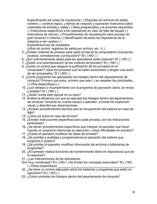 38
Especificación de cintas de impresoras ( ) Etiquetas de archivos de salida,
nombre, ( ) archivo lógico, y fechas de creación y expiración Instructivo sobre
materiales de entrada y salida ( ) Altos programados y la acciones requeridas
( ) Instructivos específicos a los operadores en caso de falla del equipo ( )
Instructivos de reinicio ( ) Procedimientos de recuperación para proceso de
gran duración o criterios ( ) Identificación de todos los dispositivos de la
máquina a ser usados ( )
Especificaciones de resultados
(cifras de control, registros de salida por archivo, etc. ) ( )
5. ¿Existen órdenes de proceso para cada corrida en la computadora (incluyendo
pruebas, compilaciones y producción)? SI ( ) NO ( )
6. ¿Son suficientemente claras para los operadores estas órdenes? SI ( ) NO ( )
7. ¿Existe una estandarización de las ordenes de proceso? SI ( ) NO ( )
8. ¿Existe un control que asegure la justificación de los procesos en el
computador? (Que los procesos que se están autorizados y tengan una razón
de ser procesados. SI ( ) NO ( )
9. ¿Cómo programan los operadores los trabajos dentro del departamento de
cómputo? Primero que entra, primero que sale ( ) se respetan las prioridades,
( ) Otra (especifique) ( )
10. ¿Los retrasos o incumplimiento con el programa de operación diaria, se revisa
y analiza? SI ( ) NO ( )
11. ¿Quién revisa este reporte en su caso?
12. Analice la eficiencia con que se ejecutan los trabajos dentro del departamento
de cómputo, tomando en cuenta equipo y operador, a través de inspección
visual, y describa sus observaciones.
13. ¿Existen procedimientos escritos para la recuperación del sistema en caso de
falla?
14. ¿Cómo se actúa en caso de errores?
15. ¿Existen instrucciones especificas para cada proceso, con las indicaciones
pertinentes?
16. ¿Se tienen procedimientos específicos que indiquen al operador que hacer
cuando un programa interrumpe su ejecución u otras dificultades en proceso?
17. ¿Puede el operador modificar los datos de entrada?
18. ¿Se prohibe a analistas y programadores la operación del sistema que
programo o analizo?
19. ¿Se prohibe al operador modificar información de archivos o bibliotecas de
programas?
20. ¿El operador realiza funciones de mantenimiento diario en dispositivos que así
lo requieran?
21. ¿Las intervenciones de los operadores:
Son muy numerosas? SI ( ) NO ( ) Se limitan los mensajes esenciales? SI ( ) NO
( ) Otras (especifique) _____________________________________________
22. ¿Se tiene un control adecuado sobre los sistemas y programas que están en
operación? SI ( ) NO ( )
23. ¿Cómo controlan los trabajos dentro del departamento de cómputo?
 