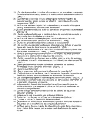 39
24. ¿Se rota al personal de control de información con los operadores procurando
un entrenamiento cruzado y evitando la manipulación fraudulenta de datos? SI
( ) NO ( )
25. ¿Cuentan los operadores con una bitácora para mantener registros de
cualquier evento y acción tomada por ellos? Si ( ) por máquina ( ) escrita
manualmente ( ) NO ( )
26. Verificar que exista un registro de funcionamiento que muestre el tiempo de
paros y mantenimiento o instalaciones de software.
27.¿Existen procedimientos para evitar las corridas de programas no autorizados?
SI ( ) NO ( )
28. ¿Existe un plan definido para el cambio de turno de operaciones que evite el
descontrol y discontinuidad de la operación.
29. Verificar que sea razonable el plan para coordinar el cambio de turno.
30. ¿Se hacen inspecciones periódicas de muestreo? SI ( ) NO ( )
31. Enuncie los procedimientos mencionados en el inciso anterior:
32. ¿Se permite a los operadores el acceso a los diagramas de flujo, programas
fuente, etc. fuera del departamento de cómputo? SI ( ) NO ( )
33. ¿Se controla estrictamente el acceso a la documentación de programas o de
aplicaciones rutinarias? SI ( ) NO ( ) ¿Cómo? ________________________
34. Verifique que los privilegios del operador se restrinjan a aquellos que le son
asignados a la clasificación de seguridad de operador.
35. ¿Existen procedimientos formales que se deban observar antes de que sean
aceptados en operación, sistemas nuevos o modificaciones a los mismos? SI
( ) NO ( )
36. ¿Estos procedimientos incluyen corridas en paralelo de los sistemas
modificados con las versiones anteriores? SI ( ) NO ( )
37. ¿Durante cuanto tiempo?
38. ¿Que precauciones se toman durante el periodo de implantación?
39. ¿Quién da la aprobación formal cuando las corridas de prueba de un sistema
modificado o nuevo están acordes con los instructivos de operación.
40. ¿Se catalogan los programas liberados para producción rutinaria? SI ( ) NO ( )
41. Mencione que instructivos se proporcionan a las personas que intervienen en
la operación rutinaria de un sistema.
42. Indique que tipo de controles tiene sobre los archivos magnéticos de los
archivos de datos, que aseguren la utilización de los datos precisos en los
procesos correspondientes.
43. ¿Existe un lugar para archivar las bitácoras del sistema del equipo de
cómputo? SI ( ) NO ( )
44. Indique como está organizado este archivo de bitácora.
*12 Por fecha ( ) por fecha y hora ( ) por turno de operación ( ) Otros ( )
45. ¿Cuál es la utilización sistemática de las bitácoras?
46. ¿Además de las mencionadas anteriormente, que otras funciones o áreas se
encuentran en el departamento de cómputo actualmente?
47. Verifique que se lleve un registro de utilización del equipo diario, sistemas en
línea y batch, de tal manera que se pueda medir la eficiencia del uso de
equipo.
 