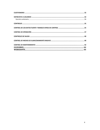 4
CUESTIONARIO .......................................................................................................................................32
ENTREVISTA A USUARIOS ........................................................................................................................33
Guía de custionario........................................................................................................................................34
CONTROLES ............................................................................................................................................35
CONTROL DE LOS DATOS FUENTE Y MANEJO CIFRAS DE CONTROL ..........................................................35
CONTROL DE OPERACIÓN .......................................................................................................................37
CONTROLES DE SALIDA ...........................................................................................................................40
CONTROL DE MEDIOS DE ALMACENAMIENTO MASIVO ...........................................................................40
CONTROL DE MANTENIMIENTO ..............................................................................................................42
GLOSARIO:.................................................................................................................................. 44
WEBGRAFÍA................................................................................................................................ 44
 