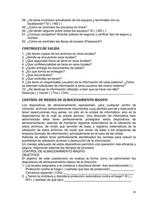 40
48. ¿Se tiene inventario actualizado de los equipos y terminales con su
localización? SI ( ) NO ( )
49. ¿Cómo se controlan los procesos en línea?
50. ¿Se tienen seguros sobre todos los equipos? SI ( ) NO ( )
51. ¿Conque compañía? Solicitar pólizas de seguros y verificar tipo de seguro y
montos.
52. ¿Cómo se controlan las llaves de acceso (Password)?.
CONTROLES DE SALIDA
1. ¿Se tienen copias de los archivos en otros locales?
2. ¿Dónde se encuentran esos locales?
3. ¿Que seguridad física se tiene en esos locales?
4. ¿Que confidencialidad se tiene en esos locales?
5. ¿Quién entrega los documentos de salida?
6. ¿En que forma se entregan?
7. ¿Que documentos?
8. ¿Que controles se tienen?
9. ¿Se tiene un responsable (usuario) de la información de cada sistema? ¿Cómo
se atienden solicitudes de información a otros usuarios del mismo sistema?
10. ¿Se destruye la información utilizada, o bien que se hace con ella?
Destruye ( ) Vende ( ) Tira ( ) Otro _____________________________________
CONTROL DE MEDIOS DE ALMACENAMIENTO MASIVO
Los dispositivos de almacenamiento representan, para cualquier centro de
cómputo, archivos extremadamente importantes cuya pérdida parcial o total podría
tener repercusiones muy serias, no sólo en la unidad de informática, sino en la
dependencia de la cual se presta servicio. Una dirección de informática bien
administrada debe tener perfectamente protegidos estos dispositivos de
almacenamiento, además de mantener registros sistemáticos de la utilización de
estos archivos, de modo que servirán de base a registros sistemáticos de la
utilización de estos archivos, de modo que sirvan de base a los programas de
limpieza (borrado de información), principalmente en el caso de las cintas.
Además se deben tener perfectamente identificados los carretes para reducir la
posibilidad de utilización errónea o destrucción de la información.
Un manejo adecuado de estos dispositivos permitirá una operación más eficiente y
segura, mejorando además los tiempos de procesos.
CONTROL DE ALMACENAMIENTO MASIVO
OBJETIVOS
El objetivo de este cuestionario es evaluar la forma como se administran los
dispositivos de almacenamiento básico de la dirección.
1. Los locales asignados a la cintoteca y discoteca tienen: Aire acondicionado ( )
Protección contra el fuego ( ) (señalar que tipo de protección) ______________
Cerradura especial ( ) Otra _________________________________________
2. ¿Tienen la cintoteca y discoteca protección automática contra el fuego? SI ( )
NO ( ) (señalar de que tipo) _______________________________________
 