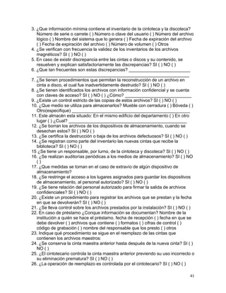 41
3. ¿Que información mínima contiene el inventario de la cintoteca y la discoteca?
Número de serie o carrete ( ) Número o clave del usuario ( ) Número del archivo
lógico ( ) Nombre del sistema que lo genera ( ) Fecha de expiración del archivo
( ) Fecha de expiración del archivo ( ) Número de volumen ( ) Otros
4. ¿Se verifican con frecuencia la validez de los inventarios de los archivos
magnéticos? SI ( ) NO ( )
5. En caso de existir discrepancia entre las cintas o discos y su contenido, se
resuelven y explican satisfactoriamente las discrepancias? SI ( ) NO ( )
6. ¿Que tan frecuentes son estas discrepancias? _________________________
______________________________________________________________
7. ¿Se tienen procedimientos que permitan la reconstrucción de un archivo en
cinta a disco, el cual fue inadvertidamente destruido? SI ( ) NO ( )
8. ¿Se tienen identificados los archivos con información confidencial y se cuenta
con claves de acceso? SI ( ) NO ( ) ¿Cómo? ___________________________
9. ¿Existe un control estricto de las copias de estos archivos? SI ( ) NO ( )
10. ¿Que medio se utiliza para almacenarlos? Mueble con cerradura ( ) Bóveda ( )
Otro(especifique) ________________________________________________
11. Este almacén esta situado: En el mismo edificio del departamento ( ) En otro
lugar ( ) ¿Cual? ________________________________________________
12. ¿Se borran los archivos de los dispositivos de almacenamiento, cuando se
desechan estos? SI ( ) NO ( )
13. ¿Se certifica la destrucción o baja de los archivos defectuosos? SI ( ) NO ( )
14. ¿Se registran como parte del inventario las nuevas cintas que recibe la
biblioteca? SI ( ) NO ( )
15 ¿Se tiene un responsable, por turno, de la cintoteca y discoteca? SI ( ) NO ( )
16. ¿Se realizan auditorías periódicas a los medios de almacenamiento? SI ( ) NO
( )
17. ¿Que medidas se toman en el caso de extravío de algún dispositivo de
almacenamiento?
18. ¿Se restringe el acceso a los lugares asignados para guardar los dispositivos
de almacenamiento, al personal autorizado? SI ( ) NO ( )
19. ¿Se tiene relación del personal autorizado para firmar la salida de archivos
confidenciales? SI ( ) NO ( )
20. ¿Existe un procedimiento para registrar los archivos que se prestan y la fecha
en que se devolverán? SI ( ) NO ( )
21. ¿Se lleva control sobre los archivos prestados por la instalación? SI ( ) NO ( )
22. En caso de préstamo ¿Conque información se documentan? Nombre de la
institución a quién se hace el préstamo. fecha de recepción ( ) fecha en que se
debe devolver ( ) archivos que contiene ( ) formatos ( ) cifras de control ( )
código de grabación ( ) nombre del responsable que los presto ( ) otros
23. Indique qué procedimiento se sigue en el reemplazo de las cintas que
contienen los archivos maestros:
24. ¿Se conserva la cinta maestra anterior hasta después de la nueva cinta? SI ( )
NO ( )
25. ¿El cintotecario controla la cinta maestra anterior previendo su uso incorrecto o
su eliminación prematura? SI ( ) NO ( )
26. ¿La operación de reemplazo es controlada por el cintotecario? SI ( ) NO ( )
 