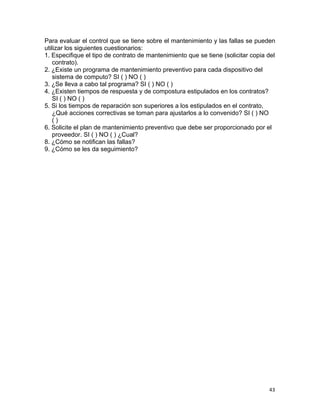 43
Para evaluar el control que se tiene sobre el mantenimiento y las fallas se pueden
utilizar los siguientes cuestionarios:
1. Especifique el tipo de contrato de mantenimiento que se tiene (solicitar copia del
contrato).
2. ¿Existe un programa de mantenimiento preventivo para cada dispositivo del
sistema de computo? SI ( ) NO ( )
3. ¿Se lleva a cabo tal programa? SI ( ) NO ( )
4. ¿Existen tiempos de respuesta y de compostura estipulados en los contratos?
SI ( ) NO ( )
5. Si los tiempos de reparación son superiores a los estipulados en el contrato,
¿Qué acciones correctivas se toman para ajustarlos a lo convenido? SI ( ) NO
( )
6. Solicite el plan de mantenimiento preventivo que debe ser proporcionado por el
proveedor. SI ( ) NO ( ) ¿Cual?
8. ¿Cómo se notifican las fallas?
9. ¿Cómo se les da seguimiento?
 