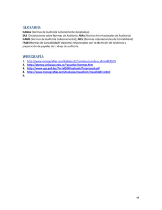 44
GLOSARIO:
NAGAs (Normas de Auditoría Generalmente Aceptadas);
SAS (Declaraciones sobre Normas de Auditoría; NIAs (Normas Internacionales de Auditoría)
NAGU (Normas de Auditoría Gubernamental); NICs (Normas Internacionales de Contabilidad)
FASB (Normas de Contabilidad Financiera) relacionados con la obtención de evidencia y
preparación de papeles de trabajo de auditoría.
WEBGRAFÍA
1. http://www.monografias.com/trabajos12/condeau/condeau.shtml#PASOS
2. http://atenea.unicauca.edu.co/~gcuellar/normas.htm
3. http://www.cge.gob.bo/PortalCGR/uploads/Tecproaud.pdf
4. http://www.monografias.com/trabajos/maudisist/maudisist3.shtml
5.
 