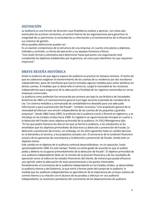 5
DEFINICIÓN
La Auditoría es una función de dirección cuya finalidad es analizar y apreciar, con vistas alas
eventuales las acciones correctivas, el control interno de las organizaciones para garantizar la
integridad de su patrimonio, la veracidad de su información y el mantenimiento de la eficacia de
sus sistemas de gestión.
Otras posibles definiciones pueden ser:
Es un examen comprensivo de la estructura de una empresa, en cuanto a los planes y objetivos,
métodos y controles, su forma de operación y sus equipos humanos y físicos.
"Una visión formal y sistemática para determinar hasta qué punto una organización está
cumpliendo los objetivos establecidos por la gerencia, así como para identificar los que requieren
mejorarse”.
BREVE RESEÑA HISTÓRICA
Existe la evidencia de que alguna especie de auditoría se practicó en tiempos remotos. El hecho de
que los soberanos exigieran el mantenimiento de las cuentas de su residencia por dos escribanos
independientes, pone de manifiesto que fueron tomadas algunas medidas para evitar desfalcos en
dichas cuentas. A medidas que se desarrollo el comercio, surgió la necesidad de las revisiones
independientes para asegurarse de la adecuación y finalidad de los registros mantenidos en varias
empresas comerciales.
La auditoria como profesión fue reconocida por primera vez bajo la Ley Británica de Sociedades
Anónimas de 1862 y el reconocimiento general tuvo lugar durante el período de mandato de la
Ley "Un sistema metódico y normalizado de contabilidad era deseable para una adecuada
información y para la prevención del fraude". También reconocía "Una aceptación general de la
necesidad de efectuar una versión independiente de las cuentas de las pequeñas y grandes
empresas". Desde 1862 hasta 1905, la profesión de la auditoria creció y floreció en Inglaterra, y se
introdujo en los Estados Unidos hacia 1900. En Inglaterra se siguió haciendo hincapié en cuanto a
la detección del fraude como objetivo primordial de la auditoria. En 1912 Montgomery dijo:
“En los que podría llamarse los días en los que se formó la auditoria, a los estudiantes se les
enseñaban que los objetivos primordiales de ésta eran La detección y prevención de fraude; La
detección y prevención de errores; sin embargo, en los años siguientes hubo un cambio decisivo
en la demanda y el servicio, y los propósitos actuales son: El cerciorarse de la condición financiera
actual y de las ganancias de una empresa y la detección y prevención de fraude, siendo éste un
objetivo menor.
Este cambio en el objetivo de la auditoria continuó desarrollándose, no sin oposición, hasta
aproximadamente 1940. En este tiempo "Existía un cierto grado de acuerdo en que el auditor
podía y debería no ocuparse primordialmente de la detección de fraude". El objetivo primordial de
una auditoría independiente debe ser la revisión de la posición financiera y de los resultados de
operación como se indica en los estados financieros del cliente, de manera que pueda ofrecerse
una opinión sobre la adecuación de estas presentaciones a las partes interesadas.
Paralelamente al crecimiento de la auditoría independiente en los Estados Unidos, se desarrollaba
la auditoría interna y del Gobierno, lo que entró a formar parte del campo de la auditoría. A
medida que los auditores independientes se apercibieron de la importancia de un buen sistema de
control interno y su relación con el alcance de las pruebas a efectuar en una auditoría
independiente, se mostraron partidarios del crecimiento de los departamentos de auditoría
 