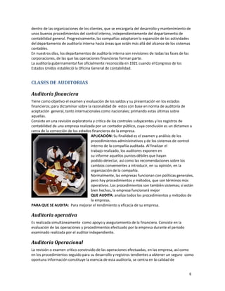 6
dentro de las organizaciones de los clientes, que se encargaría del desarrollo y mantenimiento de
unos buenos procedimientos del control interno, independientemente del departamento de
contabilidad general. Progresivamente, las compañías adoptaron la expansión de las actividades
del departamento de auditoría interna hacia áreas que están más allá del alcance de los sistemas
contables.
En nuestros días, los departamentos de auditoría interna son revisiones de todas las fases de las
corporaciones, de las que las operaciones financieras forman parte.
La auditoría gubernamental fue oficialmente reconocida en 1921 cuando el Congreso de los
Estados Unidos estableció la Oficina General de contabilidad.
CLASES DE AUDITORIAS
Auditoría financiera
Tiene como objetivo el examen y evaluación de los saldos y su presentación en los estados
financieros; para dictaminar sobre la razonalidad de estos con base en norma de auditoría de
aceptación general, tanto internacionales como nacionales; primando estas últimas sobre
aquellas.
Consiste en una revisión exploratoria y critica de los controles subyacentes y los registros de
contabilidad de una empresa realizada por un contador público, cuya conclusión es un dictamen a
cerca de la corrección de los estados financieros de la empresa.
APLICACIÓN: Su finalidad es el examen y análisis de los
procedimientos administrativos y de los sistemas de control
interno de la compañía auditada. Al finalizar el
trabajo realizado, los auditores exponen en
su informe aquellos puntos débiles que hayan
podido detectar, así como las recomendaciones sobre los
cambios convenientes a introducir, en su opinión, en la
organización de la compañía.
Normalmente, las empresas funcionan con políticas generales,
pero hay procedimientos y métodos, que son términos más
operativos. Los procedimientos son también sistemas; si están
bien hechos, la empresa funcionará mejor
QUE AUDITA: analiza todos los procedimientos y métodos de
la empresa.
PARA QUE SE AUDITA: Para mejorar el rendimiento y eficacia de su empresa.
Auditoria operativa
Es realizada simultáneamente como apoyo y aseguramiento de la financiera. Consiste en la
evaluación de las operaciones y procedimientos efectuado por la empresa durante el periodo
examinado realizada por el auditor independiente.
Auditoria Operacional
La revisión o examen crítico construido de las operaciones efectuadas, en las empresa, así como
en los procedimientos seguido para su desarrollo y registros tendientes a obtener un seguro como
oportuna información constituye la esencia de esta auditoría, se centra en la calidad de
 