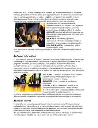 7
operaciones. Busca analizar para mejorar los procesos que incrementan efectividad atreves de
eficiencia, procurando minimizar costos, para lograr optimización de los recursos, al recomendar
mejores técnicas operacionales, constituye propósitos esenciales de la evaluación. Incluyen
distintas etapas de: Compra, almacén, inventarios, producción, ventas, cartera, cobranzas,
finanzas, recursos humanos, sistema contable, y procesamiento electrónico de datos.
Se define como una técnica para evaluar
sistemáticamente de una función o una unidad con
referencia a normas de la empresa, utilizando
personal no especializado en el área de estudio.
APLICACIÓN: Asegurar a la administración, que sus
objetivos se cumplan, y determinar qué condiciones
pueden mejorarse.
QUE AUDITA: Los Sistemas Operativos,
productos de Software Básicos adquiridos por la
instalación y determinadas versiones de aquellas.
PARA QUE SE AUDITA: Para descubrir posible
incompatibilidad entre
otros productos de Software Básicos adquiridos por la instalación y determinadas versiones de
aquellas.
Auditoria informática
Es conocida como auditoria de sistemaS, teniendo como objetivo evaluar sistemas informáticos en
forma integral, los procedimientos y seguridad de los equipos electrónicos o hardware de los
programas o software que posea la empresa sean propios o de modalidad de servicios.
Analiza la actividad que se conoce como técnica de sistemas en todas sus facetas. Hoy, la
importancia creciente de las telecomunicaciones ha propiciado que las comunicaciones. Líneas y
redes de las instalaciones informáticas, se auditen por separado, aunque formen parte del entorno
general de sistemas
APLICACIÓN: La auditoría de sistemas analiza todos los
procedimientos y métodos de la empresa con
la intención de mejorar su eficacia.
QUE AUDITA: Líneas y redes de las instalaciones
informática
PARA QUE SE AUDITA: Examinar y analizar de los
procedimientos administrativos y de los sistemas
de control interno de la compañía auditada. Al finalizar el
trabajo realizado, los auditores exponen en
su informe aquellos puntos débiles que hayan podido detectar, así como las recomendaciones
sobre los cambios convenientes a introducir, en su opinión, en la organización de la compañía.
Auditoría interna
Es desarrollar por personal vinculado laboralmente ala institución con el fin de garantizar un
análisis objetivo e independiente de lo examinado. Constituye un soporte para la administración
mediante la evaluación, imparcialidad dentro de la empresa u organización como un servicio a la
gerencia o dirección de todas las fases del proceso administrativo.
Hay que tener en cuenta la idoneidad profesional de quien efectué el trabajo, la independencia
mental que actúe el auditor y la imparcialidad con que emita su concepto u opinión
 