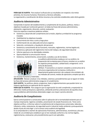 9
PARA QUE SE AUDITA: Para evaluar la eficacia de sus resultados con respecto a las metas
previstas, los recursos humanos, financieros y técnicos utilizados,
La organización y coordinación de dichos recursos y los controles establecidos sobre dicha gestión
Auditoria Administrativa
Comprende el examen del establecimiento y cumplimiento de los planes, políticas, metas y
objetivos trazado por la dirección general en todas las frases del proceso administrativo,
planeación, organización, dirección, control, evaluación.
Entre los aspectos a examinar podemos señalar:
• Existencia y desarrollo del cumplimiento de la misión, objetivo y entidad de los programas
trazados
• Viabilidad de los objetivos trazados
• Conocimiento de meta a corto y largo plazo
• Conformación de una adecuada estructura orgánica
• Selección, contratación, y liquidación del personal
• Existencia y conocimiento de las funciones, manuales, reglamentos, normas legales etc.
• Existencia y aplicación del reglamento interno del trabajo y de seguridad industrial
• Informe oportuno a las identidades estatales
• Oportunidad de la comunicación interna
• Existencia, mantenimiento, conservación, custodia y uso de los bienes
La auditoria administrativa coadyuva con sus análisis a la
preparación de la empresa para el futuro, envolver en su análisis
los aspectos presupuestales, calidad total y reingeniería en la
toma de decisiones.
(William. P Leonard) es un examen completo y constructivo de la
estructura organizativa de la empresa, institución o
departamento gubernamental o de cualquier otra entidad y de
sus métodos de control, medios de operación y empleo que dé a
sus recursos humanos y materiales.
APLICACIÓN: Revisar y evaluar si los métodos, sistemas y procedimientos que se siguen en todas
las fases del proceso administrativo aseguran el cumplimiento.
QUE AUDITA: las políticas, planes, programas, leyes y reglamentaciones que puedan tener un
impacto significativo en operación de los reportes
PARA QUE SE AUDITA: Para asegurar que la organización los esté cumpliendo y respetando los
diferentes niveles jerárquicos y operativos, señalando aciertos y desviaciones de aquellas áreas
cuyos problemas administrativos detectados exigen una mayor o pronta atención.
Auditoria De Cumplimiento
Ejerce control posterior o consecutivo sobre la aplicación de la normatividad existente para el
manejo empresarial, registros contables, presentación de estado financieros etc. Tiene como
objetivo verificar, e informar sobre el cumplimiento de la disposiciones comerciales, laborales,
tributaria, civiles, estatutarias, de seguridad social e industrial medio ambiente y presupuestaria
desde el puto de vista legal y se le conoce como auditoria de legalidad.
Es la comprobación o examen de operaciones financieras, administrativas, económicas y de otra
índole de una entidad para establecer que se han realizado conforme a las normas legales,
reglamentarias, estatuarias y de procedimientos que le son aplicables.
 
