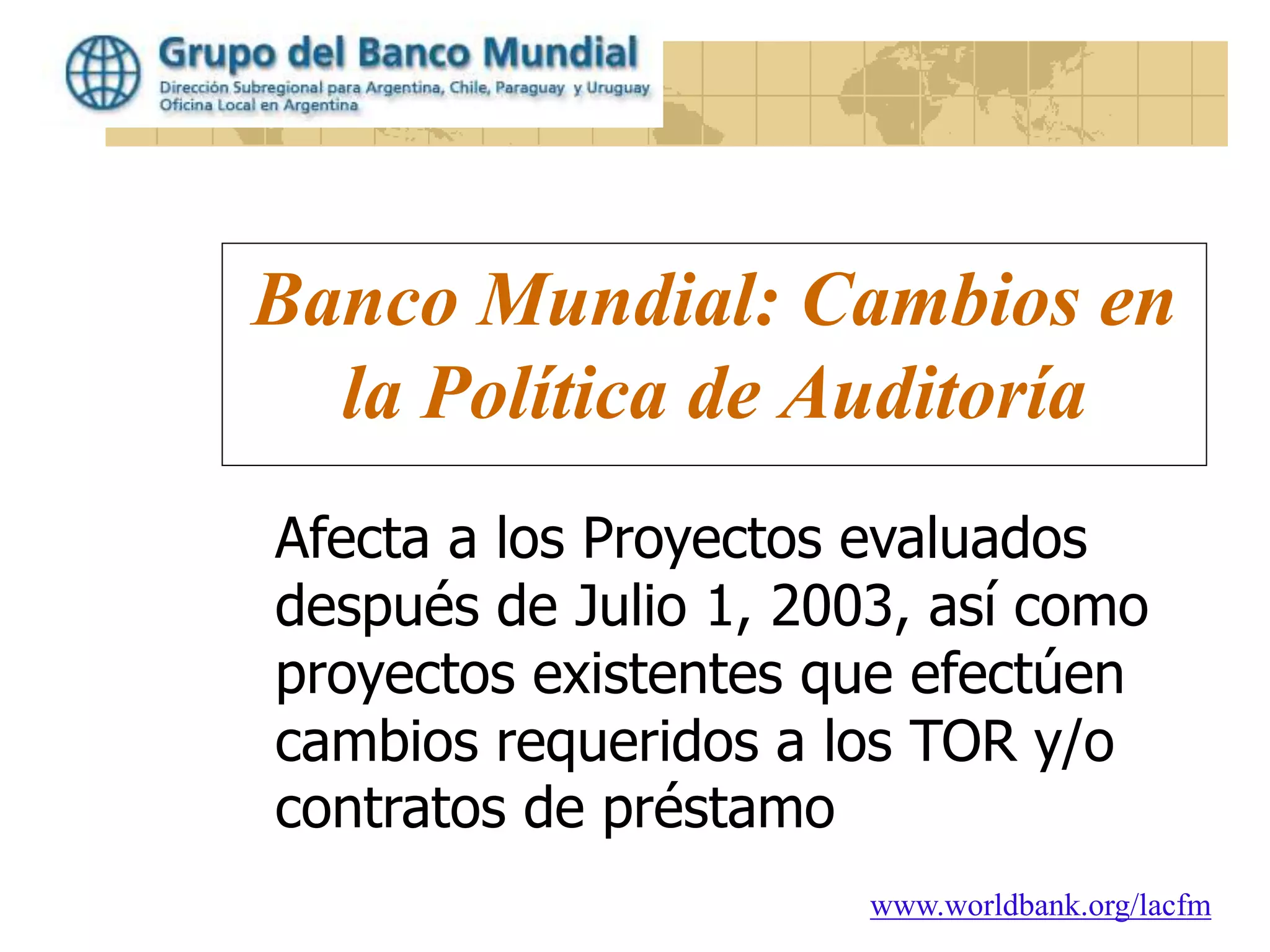 www.worldbank.org/lacfm
Banco Mundial: Cambios en
la Política de Auditoría
Afecta a los Proyectos evaluados
después de Julio 1, 2003, así como
proyectos existentes que efectúen
cambios requeridos a los TOR y/o
contratos de préstamo
 