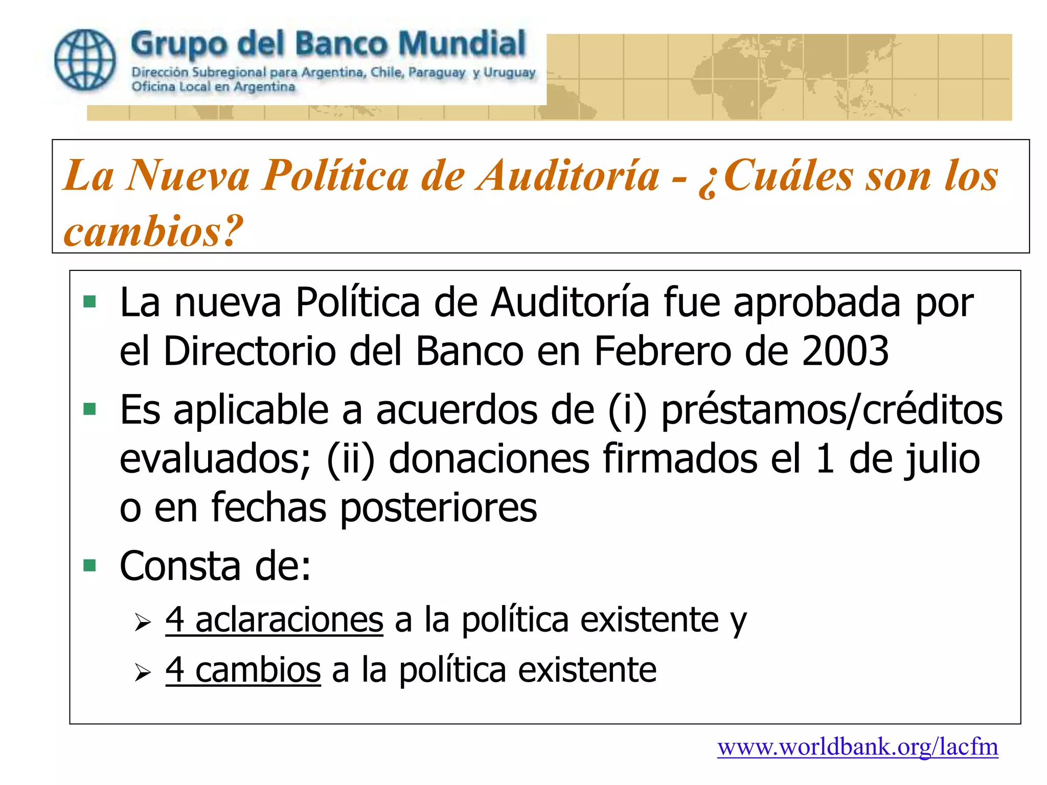 www.worldbank.org/lacfm
La Nueva Política de Auditoría - ¿Cuáles son los
cambios?
 La nueva Política de Auditoría fue aprobada por
el Directorio del Banco en Febrero de 2003
 Es aplicable a acuerdos de (i) préstamos/créditos
evaluados; (ii) donaciones firmados el 1 de julio
o en fechas posteriores
 Consta de:
 4 aclaraciones a la política existente y
 4 cambios a la política existente
 