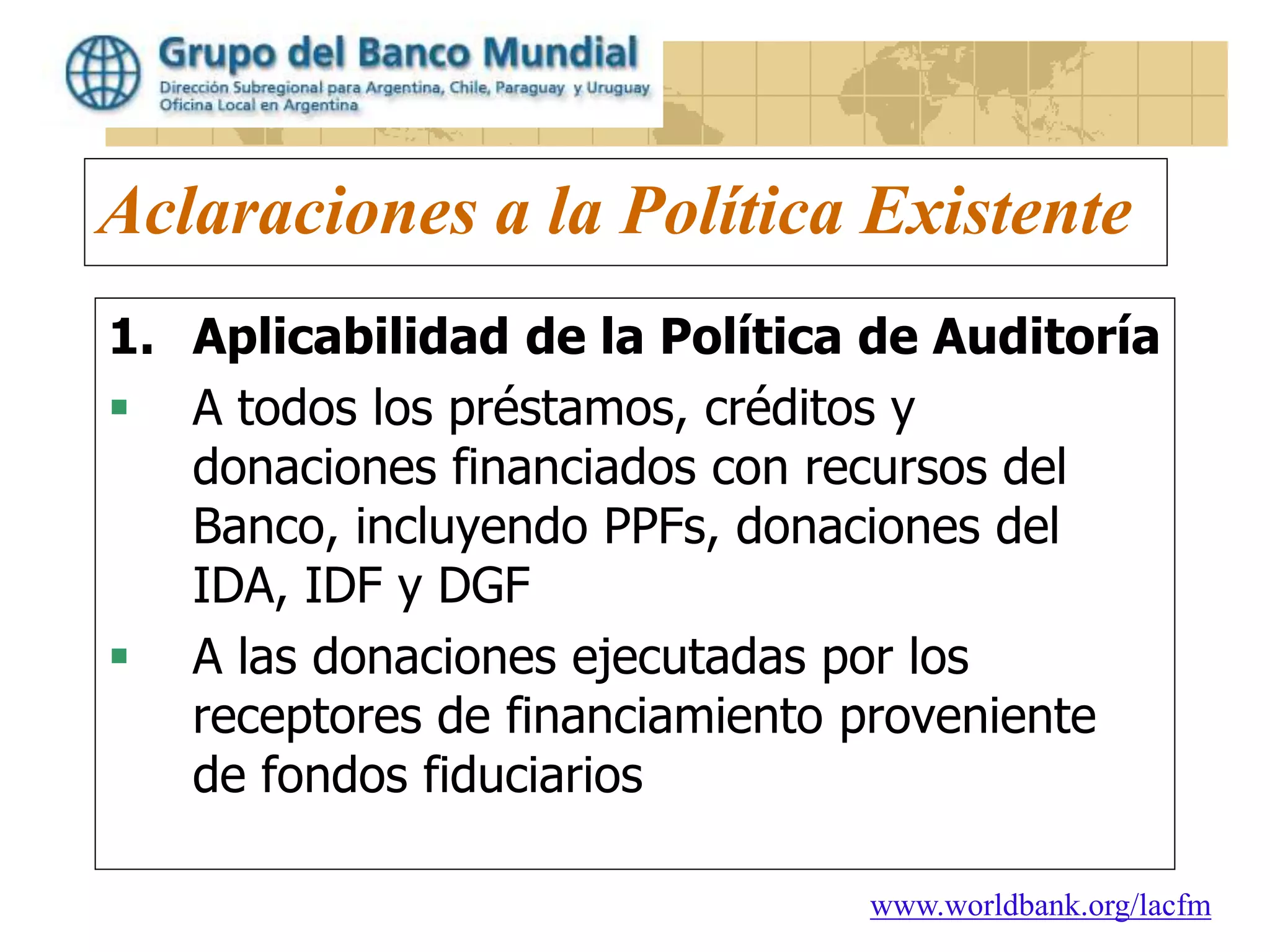 www.worldbank.org/lacfm
Aclaraciones a la Política Existente
1. Aplicabilidad de la Política de Auditoría
 A todos los préstamos, créditos y
donaciones financiados con recursos del
Banco, incluyendo PPFs, donaciones del
IDA, IDF y DGF
 A las donaciones ejecutadas por los
receptores de financiamiento proveniente
de fondos fiduciarios
 