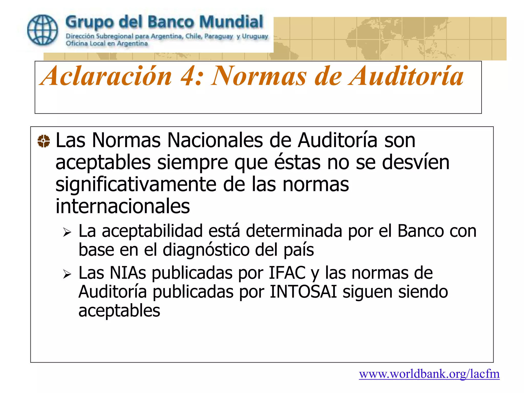 www.worldbank.org/lacfm
Aclaración 4: Normas de Auditoría
Las Normas Nacionales de Auditoría son
aceptables siempre que éstas no se desvíen
significativamente de las normas
internacionales
 La aceptabilidad está determinada por el Banco con
base en el diagnóstico del país
 Las NIAs publicadas por IFAC y las normas de
Auditoría publicadas por INTOSAI siguen siendo
aceptables
 