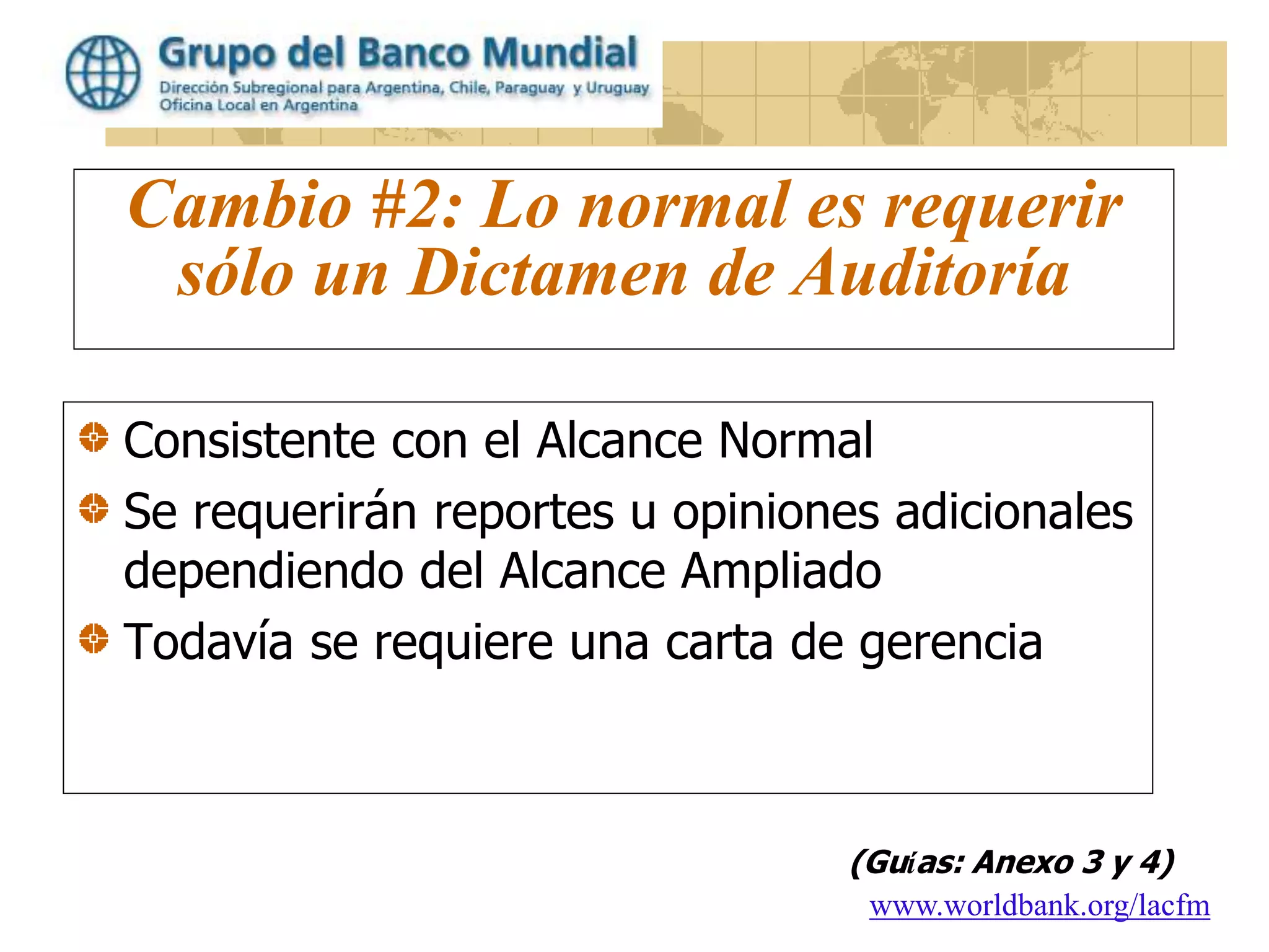 www.worldbank.org/lacfm
Cambio #2: Lo normal es requerir
sólo un Dictamen de Auditoría
Consistente con el Alcance Normal
Se requerirán reportes u opiniones adicionales
dependiendo del Alcance Ampliado
Todavía se requiere una carta de gerencia
(Guías: Anexo 3 y 4)
 