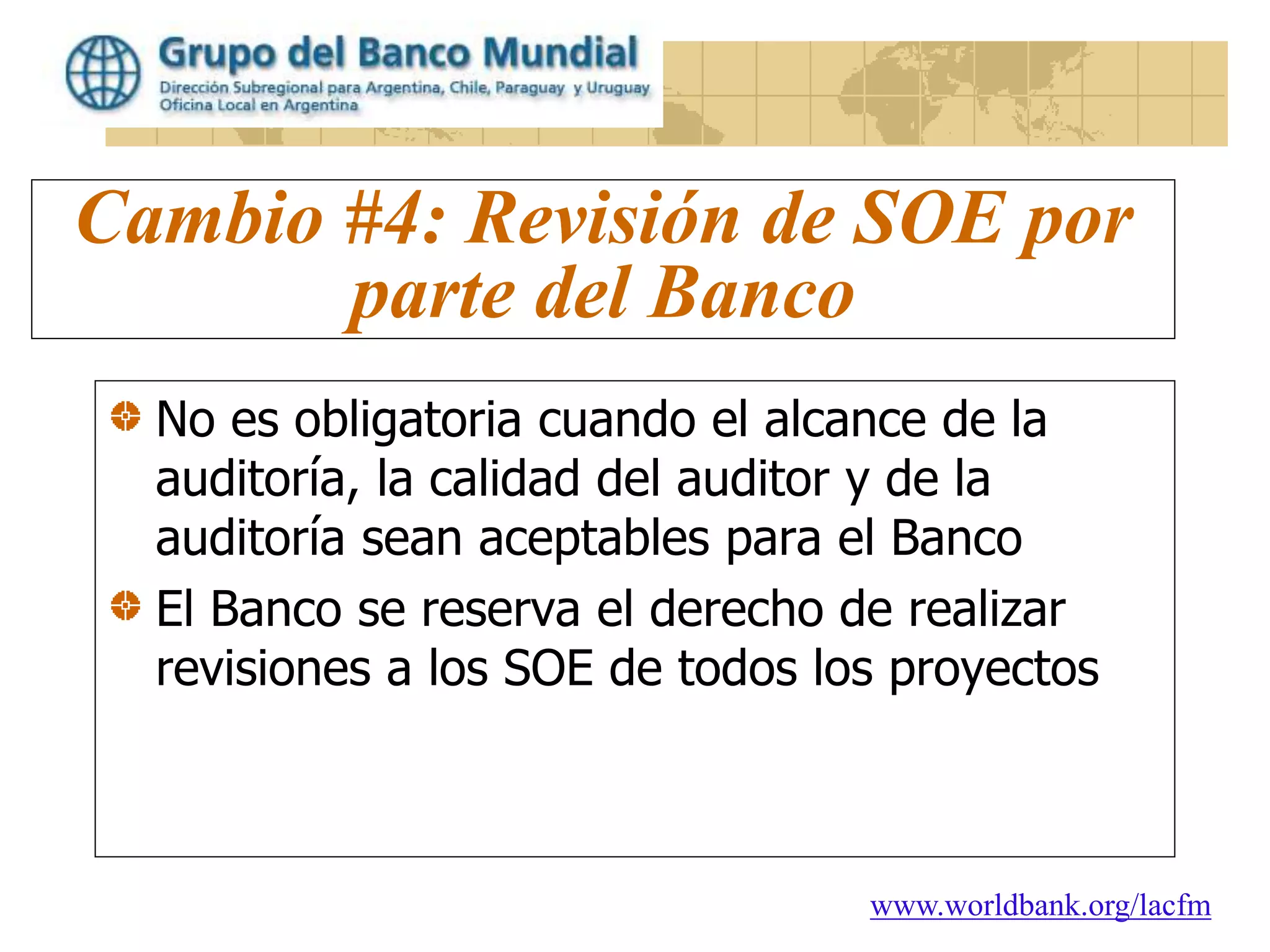 www.worldbank.org/lacfm
Cambio #4: Revisión de SOE por
parte del Banco
No es obligatoria cuando el alcance de la
auditoría, la calidad del auditor y de la
auditoría sean aceptables para el Banco
El Banco se reserva el derecho de realizar
revisiones a los SOE de todos los proyectos
 