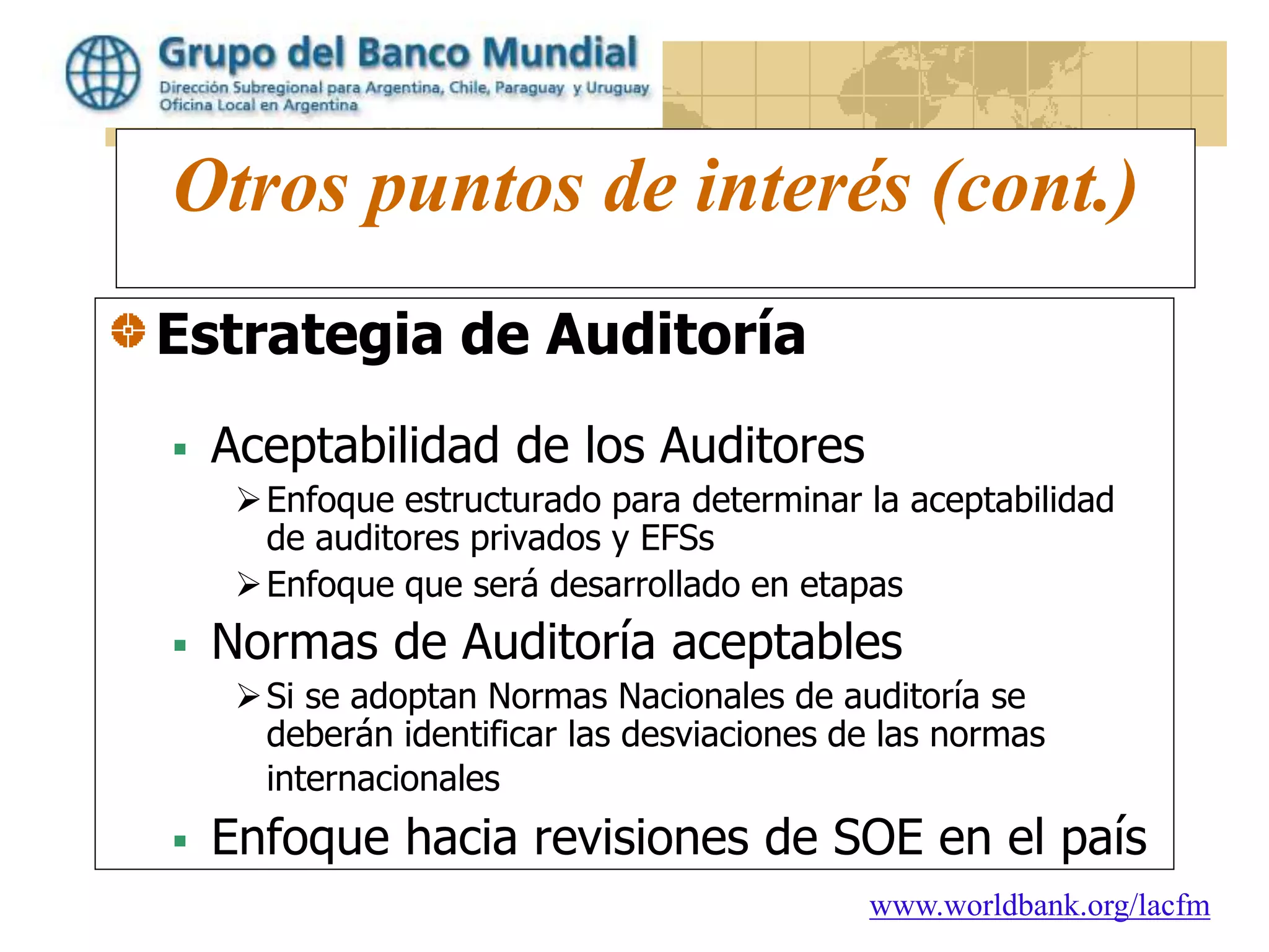 www.worldbank.org/lacfm
Otros puntos de interés (cont.)
Estrategia de Auditoría
 Aceptabilidad de los Auditores
Enfoque estructurado para determinar la aceptabilidad
de auditores privados y EFSs
Enfoque que será desarrollado en etapas
 Normas de Auditoría aceptables
Si se adoptan Normas Nacionales de auditoría se
deberán identificar las desviaciones de las normas
internacionales
 Enfoque hacia revisiones de SOE en el país
 