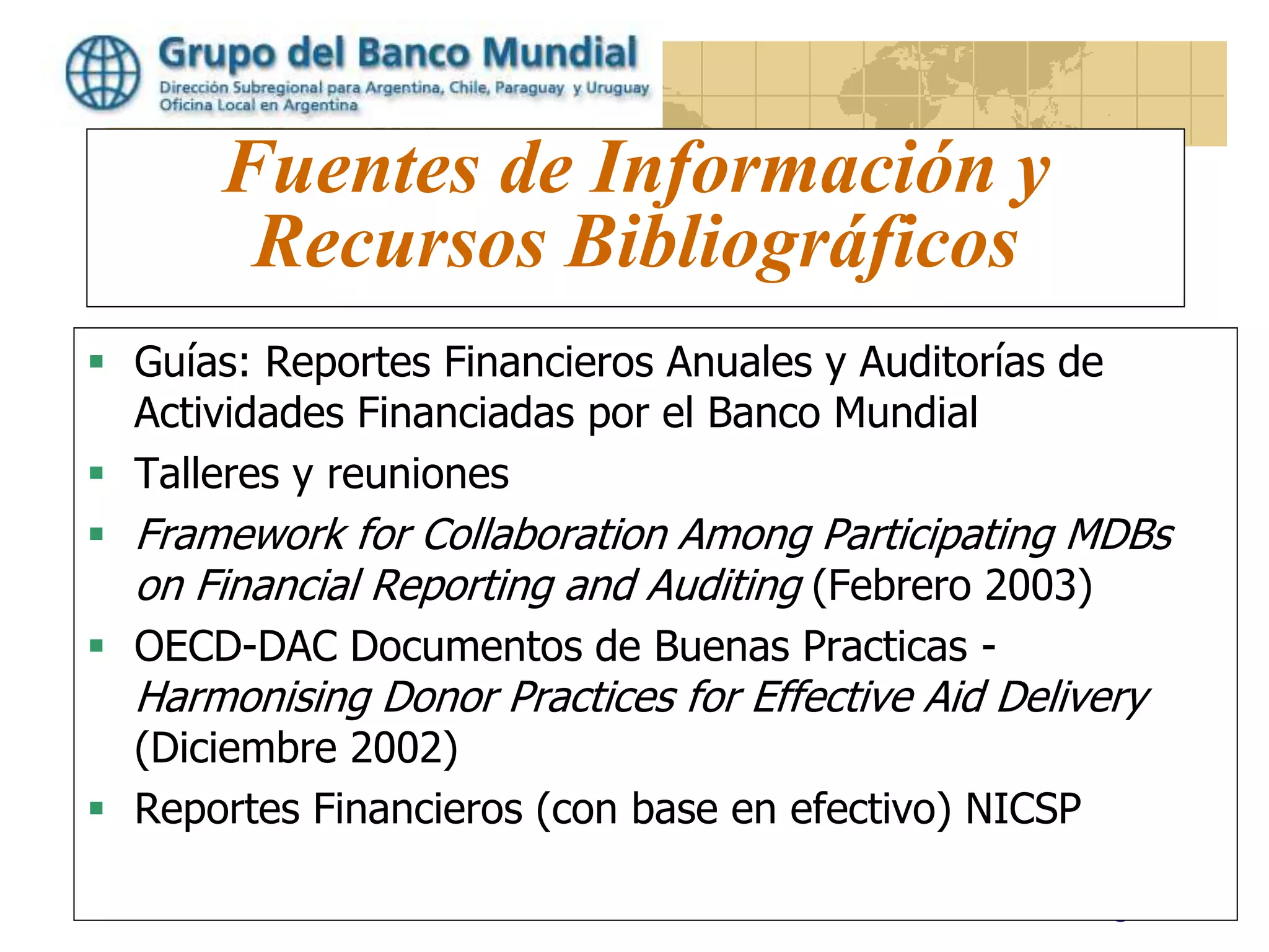 www.worldbank.org/lacfm
Fuentes de Información y
Recursos Bibliográficos
 Guías: Reportes Financieros Anuales y Auditorías de
Actividades Financiadas por el Banco Mundial
 Talleres y reuniones
 Framework for Collaboration Among Participating MDBs
on Financial Reporting and Auditing (Febrero 2003)
 OECD-DAC Documentos de Buenas Practicas -
Harmonising Donor Practices for Effective Aid Delivery
(Diciembre 2002)
 Reportes Financieros (con base en efectivo) NICSP
 