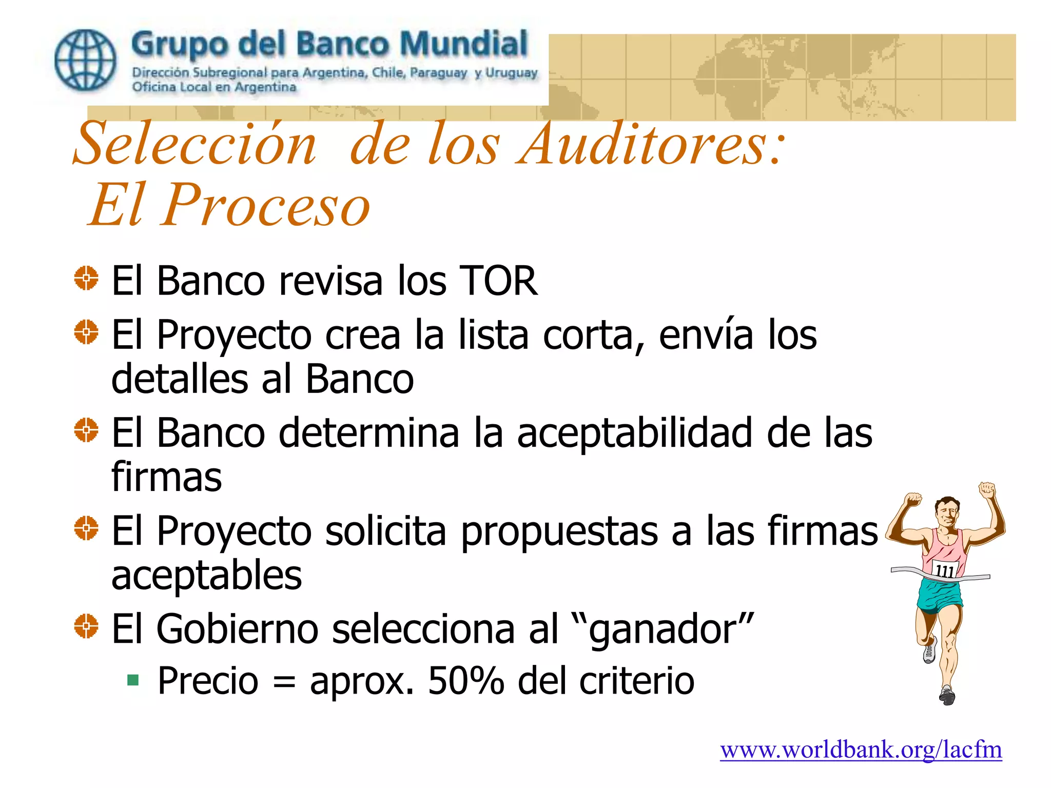 www.worldbank.org/lacfm
Selección de los Auditores:
El Proceso
El Banco revisa los TOR
El Proyecto crea la lista corta, envía los
detalles al Banco
El Banco determina la aceptabilidad de las
firmas
El Proyecto solicita propuestas a las firmas
aceptables
El Gobierno selecciona al “ganador”
 Precio = aprox. 50% del criterio
 
