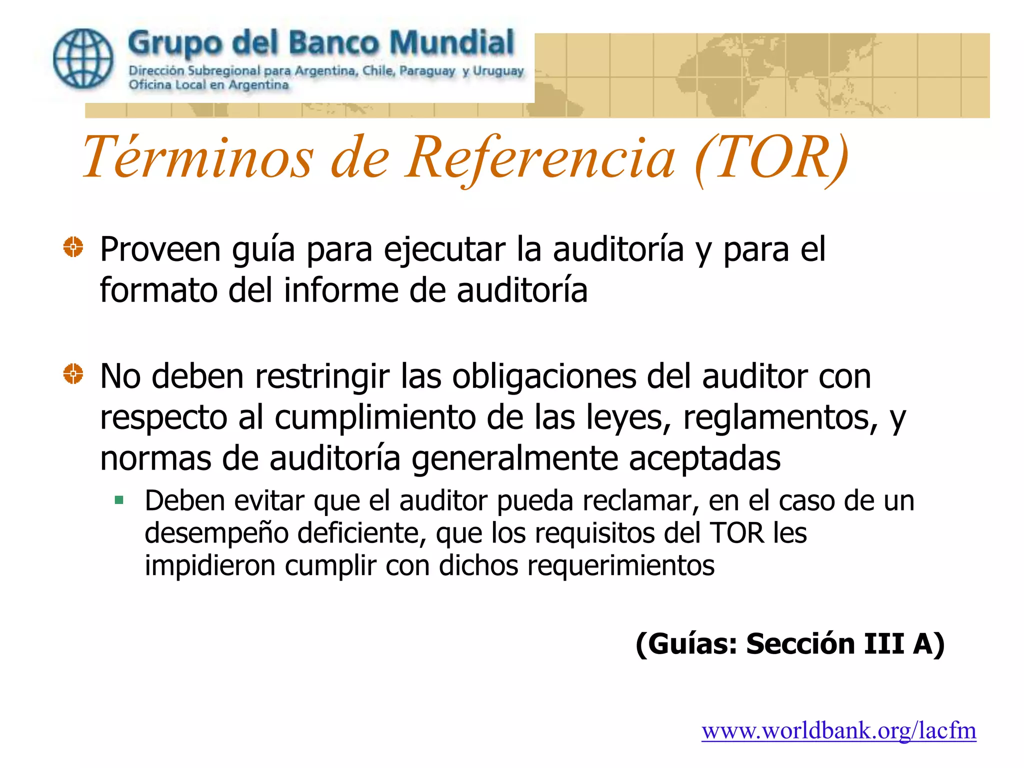 www.worldbank.org/lacfm
Términos de Referencia (TOR)
Proveen guía para ejecutar la auditoría y para el
formato del informe de auditoría
No deben restringir las obligaciones del auditor con
respecto al cumplimiento de las leyes, reglamentos, y
normas de auditoría generalmente aceptadas
 Deben evitar que el auditor pueda reclamar, en el caso de un
desempeño deficiente, que los requisitos del TOR les
impidieron cumplir con dichos requerimientos
(Guías: Sección III A)
 