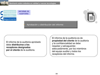 Aprobación y distribución del informe El informe de la auditoria aprobado  debe  distribuirse a los  receptores   designados  por el cliente  de la auditoria. El informe de la auditoria es de  propiedad del cliente  de la auditoria  y la confidencialidad se debe  respetar y salvaguardar,  adecuadamente, por los miembros  del equipo auditor y todos los  receptores del informe. Preparación In Situ Seguimiento INFORME DE AUDITORIA 