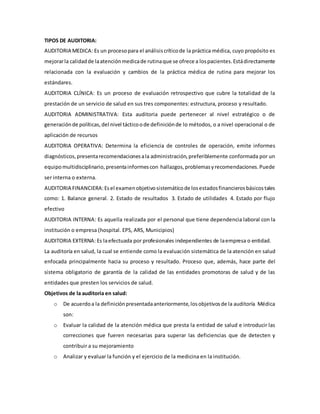 TIPOS DE AUDITORIA:
AUDITORIA MEDICA: Es un procesopara el análisiscríticode la práctica médica, cuyo propósito es
mejorarla calidadde laatenciónmedicade rutinaque se ofrece a lospacientes.Estádirectamente
relacionada con la evaluación y cambios de la práctica médica de rutina para mejorar los
estándares.
AUDITORIA CLÍNICA: Es un proceso de evaluación retrospectivo que cubre la totalidad de la
prestación de un servicio de salud en sus tres componentes: estructura, proceso y resultado.
AUDITORIA ADMINISTRATIVA: Esta auditoria puede pertenecer al nivel estratégico o de
generaciónde políticas,del nivel tácticoode definiciónde lo métodos, o a nivel operacional o de
aplicación de recursos
AUDITORIA OPERATIVA: Determina la eficiencia de controles de operación, emite informes
diagnósticos,presentarecomendacionesala administración,preferiblemente conformada por un
equipomultidisciplinario,presentainformescon hallazgos,problemasyrecomendaciones.Puede
ser interna o externa.
AUDITORIA FINANCIERA:Esel examenobjetivosistemáticode losestadosfinancierosbásicostales
como: 1. Balance general. 2. Estado de resultados 3. Estado de utilidades 4. Estado por flujo
efectivo
AUDITORIA INTERNA: Es aquella realizada por el personal que tiene dependencia laboral con la
institución o empresa (hospital. EPS, ARS, Municipios)
AUDITORIA EXTERNA: Es laefectuada por profesionales independientes de laempresa o entidad.
La auditoría en salud, la cual se entiende como la evaluación sistemática de la atención en salud
enfocada principalmente hacia su proceso y resultado. Proceso que, además, hace parte del
sistema obligatorio de garantía de la calidad de las entidades promotoras de salud y de las
entidades que presten los servicios de salud.
Objetivos de la auditoría en salud:
o De acuerdoa la definiciónpresentadaanteriormente,losobjetivosde la auditoría Médica
son:
o Evaluar la calidad de la atención médica que presta la entidad de salud e introducir las
correcciones que fueren necesarias para superar las deficiencias que de detecten y
contribuir a su mejoramiento
o Analizar y evaluar la función y el ejercicio de la medicina en la institución.
 