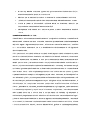 o Actualizar y reeditar las normas y protocolos que orientan la realización de la práctica
profesional asistencial dentro de la institución.
o Velar por que se preserven y respeten los derechos de los pacientes en la institución.
o Contribuir a una mayor eficiencia, como consecuencia del mejoramiento de la calidad.
o Evaluar el grado de coordinación existente entre los diferentes servicios que
conjuntamente intervienen en la atención en salud.
o Velar porque en el interior de la entidad se guarde la debida reserva de las historias
Clínicas.
Elementos de la auditoria en salud.
Por otro lado,la auditoría en salud se caracteriza por los siguientes elementos: el examen de las
transacciones, sistemas contables e informes financieros que evalúan el cumplimiento de los
requisitoslegalesyreglamentariosaplicables;ylarevisiónde laeficiencia,efectividad y economía
en la utilización de los recursos, con el fin de determinar si efectivamente se han logrado los
resultados esperados.
Perfil y funciones del auditor en salud El auditor en salud posee ciertas características, tanto
personalescomode formación académica,que debenserconsideradas prioritarias para evitar los
auditores improvisados. Por lo tanto, el perfil que se ha construido acerca del auditor en salud
refiere que este debe: i) ser profesional de la salud; ii) tener inquebrantables principios éticos y
morales;iii) tenerconocimientoespecíficodel áreaobjeto de la auditoria y, por lo tanto, manejar
loscriterios generales para la atención; iv) tener formación como evaluador de calidad, es decir,
como auditor clínico y estar respaldado por sólidas bases técnicas en este campo; v) poseer
experienciaadministrativa y clara visión general; vi) ser crítico, conciliador, ecuánime y tener un
altosentidode lajusticia;vii) manejarexcelentesrelacionesde respetoconlosprofesionalesycon
lasentidades;yviii) tener habilidad y capacidad para trabajar en equipo. De la misma manera, el
auditor cumple con las siguientes funciones: i) verificar los derechos del cliente: periodos de
carencia,prexistencias,exclusiones,autorizacionesentre otros;ii) si esposible, visitar la totalidad
o cuandomenosun porcentaje importantede losenfermoshospitalizadosypresentarse ante ellos
como auditor clínico de la entidad para la cual se presta sus servicios; iii) comprobar el
cumplimiento por parte de la entidad del servicio de las condiciones estructurales mínimas para
garantizarla calidadde la atención;iv) revisarlosregistrosclínicoscorrespondientes a la atención
de losclientes;v) examinarel cumplimientode lasnormastécnico-científicasdel servicio,acciones
y conductas del médico tratante, atención de enfermería, gestión de los otros profesionales,
 