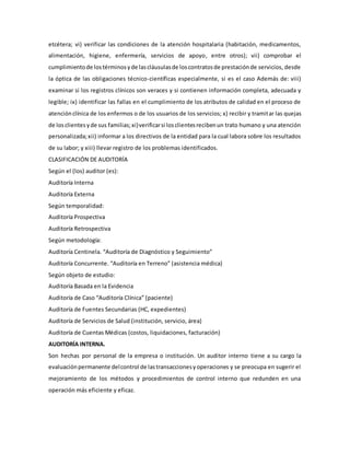 etcétera; vi) verificar las condiciones de la atención hospitalaria (habitación, medicamentos,
alimentación, higiene, enfermería, servicios de apoyo, entre otros); vii) comprobar el
cumplimientode lostérminosyde lascláusulasde loscontratosde prestaciónde servicios, desde
la óptica de las obligaciones técnico-científicas especialmente, si es el caso Además de: viii)
examinar si los registros clínicos son veraces y si contienen información completa, adecuada y
legible; ix) identificar las fallas en el cumplimiento de los atributos de calidad en el proceso de
atenciónclínica de los enfermos o de los usuarios de los servicios; x) recibir y tramitar las quejas
de losclientesyde sus familias;xi)verificarsi losclientesrecibenun trato humano y una atención
personalizada;xii) informar a los directivos de la entidad para la cual labora sobre los resultados
de su labor; y xiii) llevar registro de los problemas identificados.
CLASIFICACIÓN DE AUDITORÍA
Según el (los) auditor (es):
Auditoría Interna
Auditoría Externa
Según temporalidad:
Auditoría Prospectiva
Auditoría Retrospectiva
Según metodología:
Auditoría Centinela. “Auditoría de Diagnóstico y Seguimiento”
Auditoría Concurrente. “Auditoría en Terreno” (asistencia médica)
Según objeto de estudio:
Auditoría Basada en la Evidencia
Auditoría de Caso “Auditoría Clínica” (paciente)
Auditoría de Fuentes Secundarias (HC, expedientes)
Auditoría de Servicios de Salud (institución, servicio, área)
Auditoría de Cuentas Médicas (costos, liquidaciones, facturación)
AUDITORÍA INTERNA.
Son hechas por personal de la empresa o institución. Un auditor interno tiene a su cargo la
evaluaciónpermanente delcontrol de lastransaccionesyoperaciones y se preocupa en sugerir el
mejoramiento de los métodos y procedimientos de control interno que redunden en una
operación más eficiente y eficaz.
 