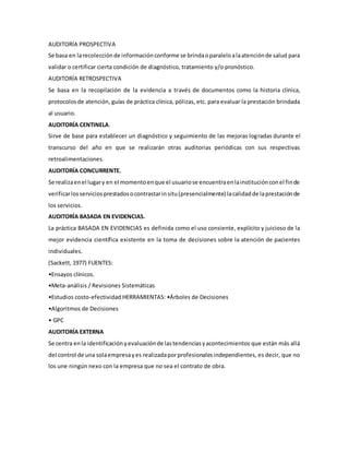 AUDITORÍA PROSPECTIVA
Se basa en larecolecciónde informaciónconforme se brindaoparaleloalaatenciónde salud para
validar o certificar cierta condición de diagnóstico, tratamiento y/o pronóstico.
AUDITORÍA RETROSPECTIVA
Se basa en la recopilación de la evidencia a través de documentos como la historia clínica,
protocolosde atención, guías de práctica clínica, pólizas, etc. para evaluar la prestación brindada
al usuario.
AUDITORÍA CENTINELA.
Sirve de base para establecer un diagnóstico y seguimiento de las mejoras logradas durante el
transcurso del año en que se realizarán otras auditorias periódicas con sus respectivas
retroalimentaciones.
AUDITORÍA CONCURRENTE.
Se realizaenel lugary en el momentoenque el usuariose encuentraenlainstituciónconel finde
verificarlosserviciosprestadosocontrastarinsitu(presencialmente) lacalidadde laprestaciónde
los servicios.
AUDITORÍA BASADA EN EVIDENCIAS.
La práctica BASADA EN EVIDENCIAS es definida como el uso consiente, explícito y juicioso de la
mejor evidencia científica existente en la toma de decisiones sobre la atención de pacientes
individuales.
(Sackett, 1977) FUENTES:
•Ensayos clínicos.
•Meta-análisis / Revisiones Sistemáticas
•Estudios costo-efectividad HERRAMIENTAS: •Árboles de Decisiones
•Algoritmos de Decisiones
• GPC
AUDITORÍA EXTERNA
Se centra enla identificaciónyevaluaciónde lastendenciasyacontecimientos que están más allá
del control de una solaempresayes realizadaporprofesionalesindependientes, es decir, que no
los une ningún nexo con la empresa que no sea el contrato de obra.
 