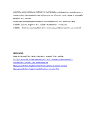 AUDITORÍA SEGÚN NORMA ISOCRITERIOS DE AUDITORÍA Conjuntode políticas,procedimientos o
requisitos.Los criteriosde auditoríase utilizancomo una referencia frente a la cual se compara la
evidencia de la auditoría.
Los atributos personales pertinentes a un auditor se describen en la Norma ISO 19011.
ISO 9000 - Sistemas de gestión de la calidad — Fundamentos y vocabulario
ISO 19011 - Directrices para la auditoría de los sistemas de gestión de la calidad y/o ambiental
REFERENCIAS.
MANUAL DE AUDITORIA EN SALUD HOSPITAL SAN JOSÉ – CALLAO 2004.
ftp://ftp2.minsa.gob.pe/descargas/dgsp/doc_2015/1-3-Garantia_Mejoramiento/1-
Auditoria/NTS_Auditoria_CAS_observatorio.pdf
https://es.slideshare.net/harrisonsandoval/auditoria-de-calidad-en-salud
https://es.slideshare.net/jheimyjacke/auditoria-en-salud-final
 