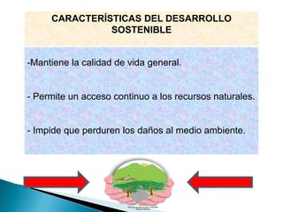 CARACTERÍSTICAS DEL DESARROLLO
               SOSTENIBLE


-Mantiene la calidad de vida general.


- Permite un acceso continuo a los recursos naturales.


- Impide que perduren los daños al medio ambiente.
 