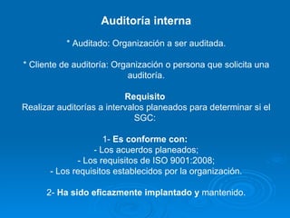 Auditoría interna * Auditado: Organización a ser auditada. * Cliente de auditoría: Organización o persona que solicita una auditoría. Requisito  Realizar auditorías a intervalos planeados para determinar si el SGC:  1-  Es conforme con:   - Los acuerdos planeados; - Los requisitos de ISO 9001:2008; - Los requisitos establecidos por la organización. 2-  Ha sido eficazmente implantado y  mantenido. 