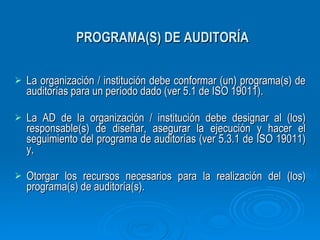 PROGRAMA(S) DE AUDITORÍA La organización / institución debe conformar (un) programa(s) de auditorías para un período dado (ver 5.1 de ISO 19011). La AD de la organización / institución debe designar al (los) responsable(s) de diseñar, asegurar la ejecución y hacer el seguimiento del programa de auditorías (ver 5.3.1 de ISO 19011) y, Otorgar los recursos necesarios para la realización del (los) programa(s) de auditoría(s). 