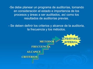 Se debe planear un programa de auditorías, tomando en consideración el estado e importancia de los procesos y áreas a ser auditados, así como los resultados de auditorías previas. - Se deben definir los criterios y alcance de la auditoria, la frecuencia y los métodos. 