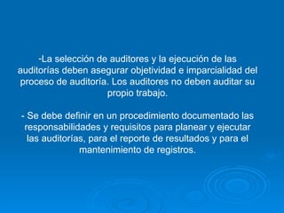 La selección de auditores y la ejecución de las auditorías deben asegurar objetividad e imparcialidad del proceso de auditoría. Los auditores no deben auditar su propio trabajo. - Se debe definir en un procedimiento documentado las responsabilidades y requisitos para planear y ejecutar las auditorías, para el reporte de resultados y para el mantenimiento de registros. 