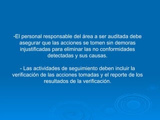 El personal responsable del área a ser auditada debe asegurar que las acciones se tomen sin demoras injustificadas para eliminar las no conformidades detectadas y sus causas. - Las actividades de seguimiento deben incluir la verificación de las acciones tomadas y el reporte de los resultados de la verificación. 