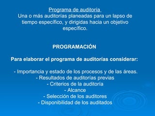 Programa de auditoría  Una o más auditorías planeadas para un lapso de tiempo específico, y dirigidas hacia un objetivo específico. PROGRAMACIÓN  Para elaborar el programa de auditorías considerar:    - Importancia y estado de los procesos y de las áreas. - Resultados de auditorías previas - Criterios de la auditoría - Alcance - Selección de los auditores - Disponibilidad de los auditados 