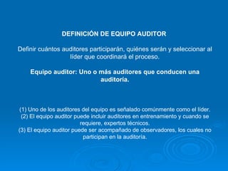 DEFINICIÓN DE EQUIPO AUDITOR  Definir cuántos auditores participarán, quiénes serán y seleccionar al líder que coordinará el proceso. Equipo auditor: Uno o más auditores que conducen una auditoría. (1) Uno de los auditores del equipo es señalado comúnmente como el líder. (2) El equipo auditor puede incluir auditores en entrenamiento y cuando se requiere, expertos técnicos. (3) El equipo auditor puede ser acompañado de observadores, los cuales no participan en la auditoría. 
