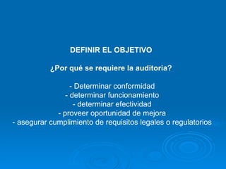 DEFINIR EL OBJETIVO  ¿Por qué se requiere la auditoria?   - Determinar conformidad - determinar funcionamiento - determinar efectividad - proveer oportunidad de mejora - asegurar cumplimiento de requisitos legales o regulatorios 