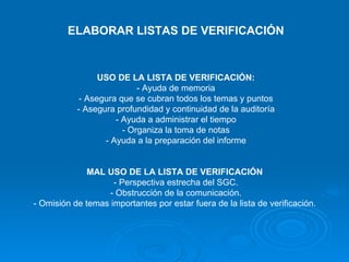 ELABORAR LISTAS DE VERIFICACIÓN USO DE LA LISTA DE VERIFICACIÓN: - Ayuda de memoria - Asegura que se cubran todos los temas y puntos - Asegura profundidad y continuidad de la auditoría - Ayuda a administrar el tiempo - Organiza la toma de notas - Ayuda a la preparación del informe MAL USO DE LA LISTA DE VERIFICACIÓN   - Perspectiva estrecha del SGC. - Obstrucción de la comunicación. - Omisión de temas importantes por estar fuera de la lista de verificación.   