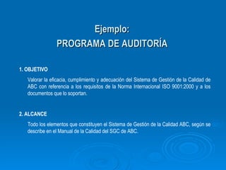 Ejemplo: PROGRAMA DE AUDITORÍA 1. OBJETIVO Valorar la eficacia, cumplimiento y adecuación del Sistema de Gestión de la Calidad de ABC con referencia a los requisitos de la Norma Internacional ISO 9001:2000 y a los documentos que lo soportan. 2. ALCANCE Todo los elementos que constituyen el Sistema de Gestión de la Calidad ABC, según se describe en el Manual de la Calidad del SGC de ABC. 