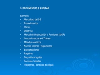 5. DOCUMENTOS A AUDITAR Ejemplos: Manual(es) del SG Procedimientos Planes Objetivos Manual de Organización y  Funciones (MOF) Instrucciones para el Trabajo Métodos analíticos Normas Internas / reglamentos  Especificaciones Registros Dispositivos legales Fórmulas / recetas Programas / controles de plagas 