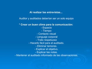 Al realizar las entrevistas...   Auditor y auditados deberían ser un solo equipo * Crear un buen clima para la comunicación:   - Espacio - Tiempo - Contacto visual - Lenguaje corporal - Trato respetuoso - Hacerlo fácil para el auditado. - Eliminar temores. - Explicar el objetivo. - Explicar las notas. - Mantener al auditado informado de las observaciones. 