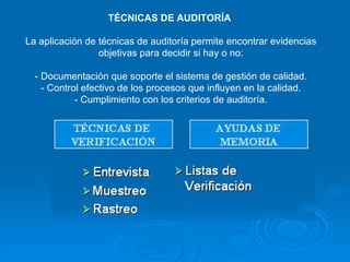 TÉCNICAS DE AUDITORÍA  La aplicación de técnicas de auditoría permite encontrar evidencias objetivas para decidir si hay o no: - Documentación que soporte el sistema de gestión de calidad. - Control efectivo de los procesos que influyen en la calidad. - Cumplimiento con los criterios de auditoría. 
