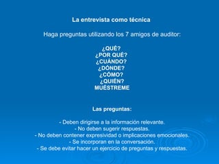 La entrevista como técnica  Haga preguntas utilizando los 7 amigos de auditor: ¿QUÉ?  ¿POR QUÉ?  ¿CUÁNDO?  ¿DÓNDE?  ¿CÓMO?  ¿QUIÉN? MUÉSTREME Las preguntas: - Deben dirigirse a la información relevante. - No deben sugerir respuestas. - No deben contener expresividad o implicaciones emocionales. - Se incorporan en la conversación. - Se debe evitar hacer un ejercicio de preguntas y respuestas. 