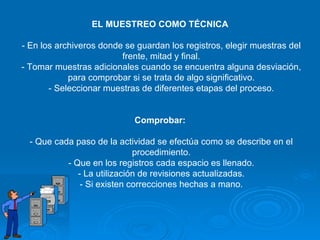 EL MUESTREO COMO TÉCNICA  - En los archiveros donde se guardan los registros, elegir muestras del frente, mitad y final. - Tomar muestras adicionales cuando se encuentra alguna desviación, para comprobar si se trata de algo significativo. - Seleccionar muestras de diferentes etapas del proceso. Comprobar:   - Que cada paso de la actividad se efectúa como se describe en el procedimiento. - Que en los registros cada espacio es llenado. - La utilización de revisiones actualizadas. - Si existen correcciones hechas a mano. 