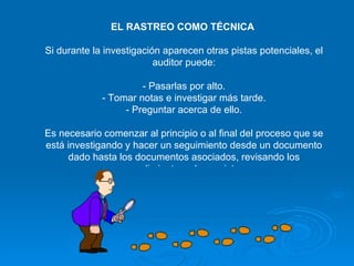 EL RASTREO COMO TÉCNICA  Si durante la investigación aparecen otras pistas potenciales, el auditor puede: - Pasarlas por alto. - Tomar notas e investigar más tarde. - Preguntar acerca de ello. Es necesario comenzar al principio o al final del proceso que se está investigando y hacer un seguimiento desde un documento dado hasta los documentos asociados, revisando los procedimientos y los registros. 