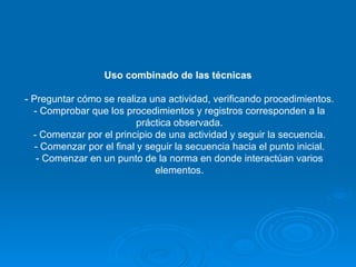 Uso combinado de las técnicas   - Preguntar cómo se realiza una actividad, verificando procedimientos. - Comprobar que los procedimientos y registros corresponden a la práctica observada. - Comenzar por el principio de una actividad y seguir la secuencia. - Comenzar por el final y seguir la secuencia hacia el punto inicial. - Comenzar en un punto de la norma en donde interactúan varios elementos. 