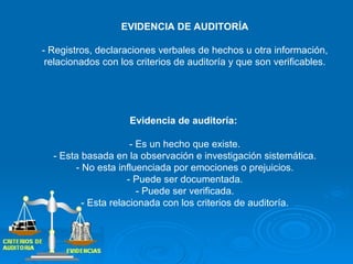 EVIDENCIA DE AUDITORÍA - Registros, declaraciones verbales de hechos u otra información, relacionados con los criterios de auditoría y que son verificables. Evidencia de auditoría:  - Es un hecho que existe. - Esta basada en la observación e investigación sistemática. - No esta influenciada por emociones o prejuicios. - Puede ser documentada. - Puede ser verificada. - Esta relacionada con los criterios de auditoría. 